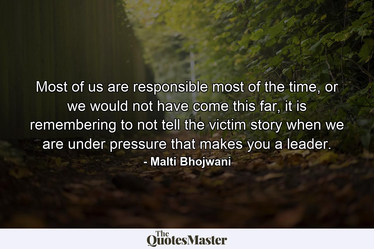 Most of us are responsible most of the time, or we would not have come this far, it is remembering to not tell the victim story when we are under pressure that makes you a leader. - Quote by Malti Bhojwani