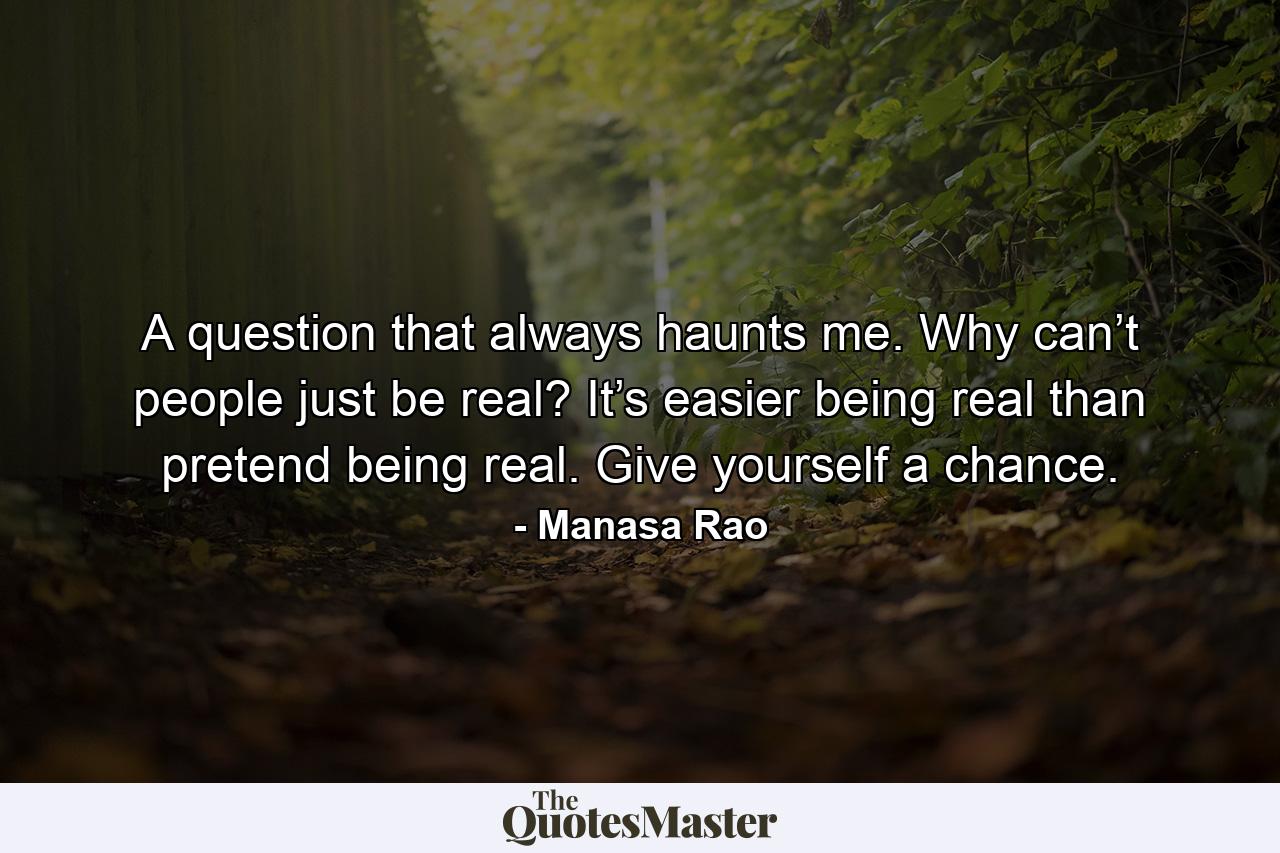 A question that always haunts me. Why can’t people just be real? It’s easier being real than pretend being real. Give yourself a chance. - Quote by Manasa Rao