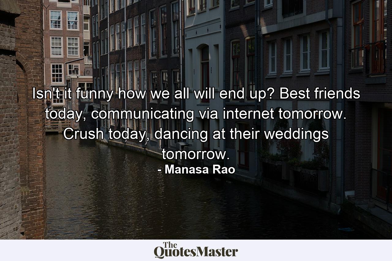 Isn't it funny how we all will end up? Best friends today, communicating via internet tomorrow. Crush today, dancing at their weddings tomorrow. - Quote by Manasa Rao