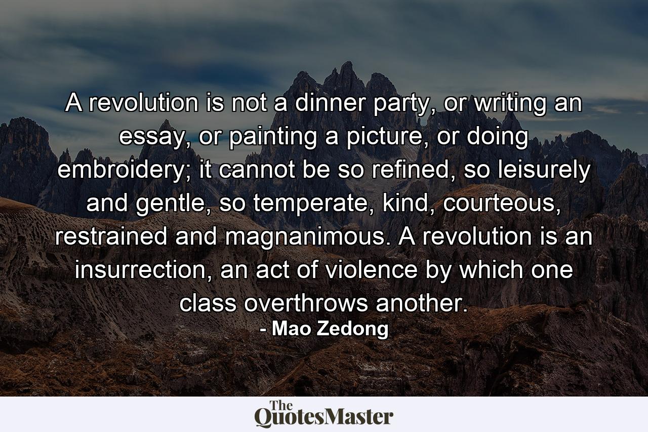 A revolution is not a dinner party, or writing an essay, or painting a picture, or doing embroidery; it cannot be so refined, so leisurely and gentle, so temperate, kind, courteous, restrained and magnanimous. A revolution is an insurrection, an act of violence by which one class overthrows another. - Quote by Mao Zedong