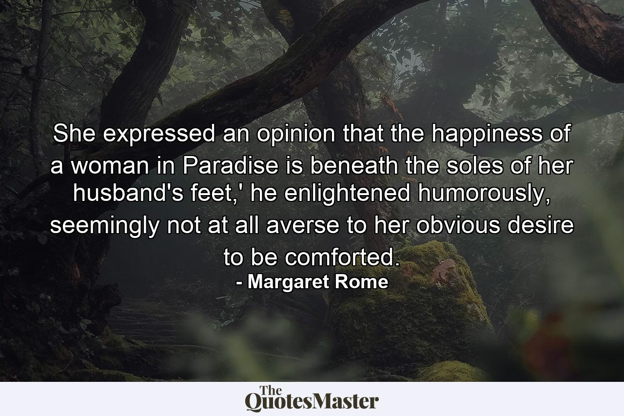 She expressed an opinion that the happiness of a woman in Paradise is beneath the soles of her husband's feet,' he enlightened humorously, seemingly not at all averse to her obvious desire to be comforted. - Quote by Margaret Rome