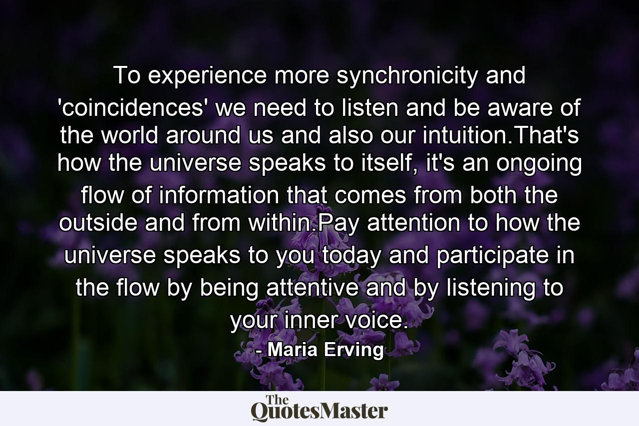 To experience more synchronicity and 'coincidences' we need to listen and be aware of the world around us and also our intuition.That's how the universe speaks to itself, it's an ongoing flow of information that comes from both the outside and from within.Pay attention to how the universe speaks to you today and participate in the flow by being attentive and by listening to your inner voice. - Quote by Maria Erving