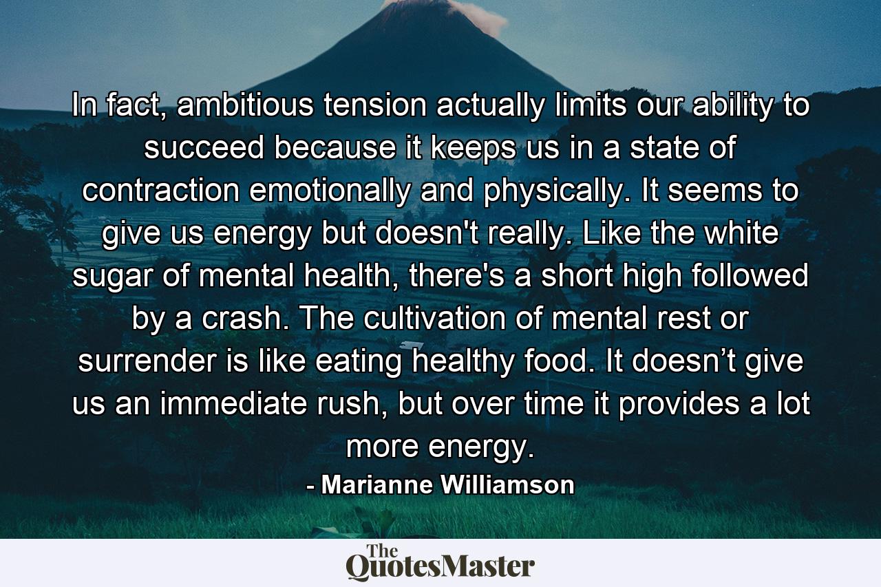 In fact, ambitious tension actually limits our ability to succeed because it keeps us in a state of contraction emotionally and physically. It seems to give us energy but doesn't really.  Like the white sugar of mental health, there's a short high followed by a crash.  The cultivation of mental rest or surrender is like eating healthy food.  It doesn’t give us an immediate rush, but over time it provides a lot more energy. - Quote by Marianne Williamson