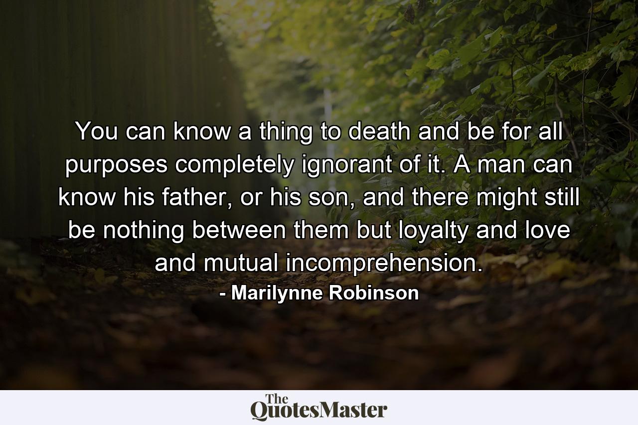 You can know a thing to death and be for all purposes completely ignorant of it. A man can know his father, or his son, and there might still be nothing between them but loyalty and love and mutual incomprehension. - Quote by Marilynne Robinson