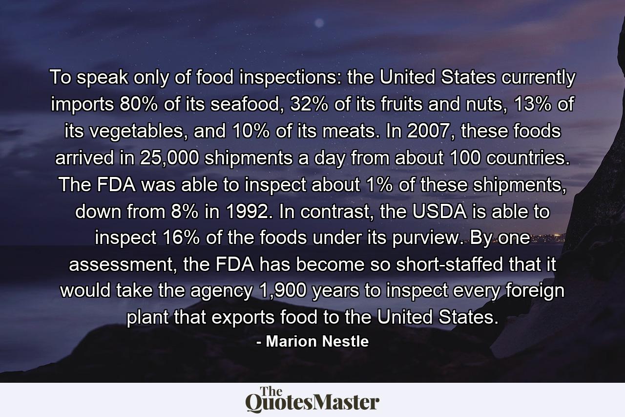 To speak only of food inspections: the United States currently imports 80% of its seafood, 32% of its fruits and nuts, 13% of its vegetables, and 10% of its meats. In 2007, these foods arrived in 25,000 shipments a day from about 100 countries. The FDA was able to inspect about 1% of these shipments, down from 8% in 1992. In contrast, the USDA is able to inspect 16% of the foods under its purview. By one assessment, the FDA has become so short-staffed that it would take the agency 1,900 years to inspect every foreign plant that exports food to the United States. - Quote by Marion Nestle