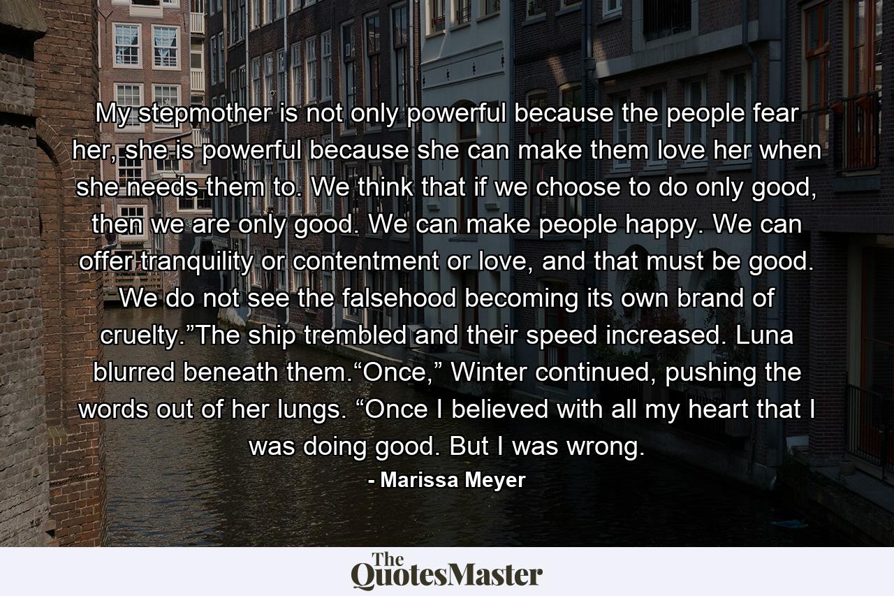 My stepmother is not only powerful because the people fear her, she is powerful because she can make them love her when she needs them to. We think that if we choose to do only good, then we are only good. We can make people happy. We can offer tranquility or contentment or love, and that must be good. We do not see the falsehood becoming its own brand of cruelty.”The ship trembled and their speed increased. Luna blurred beneath them.“Once,” Winter continued, pushing the words out of her lungs. “Once I believed with all my heart that I was doing good. But I was wrong. - Quote by Marissa Meyer