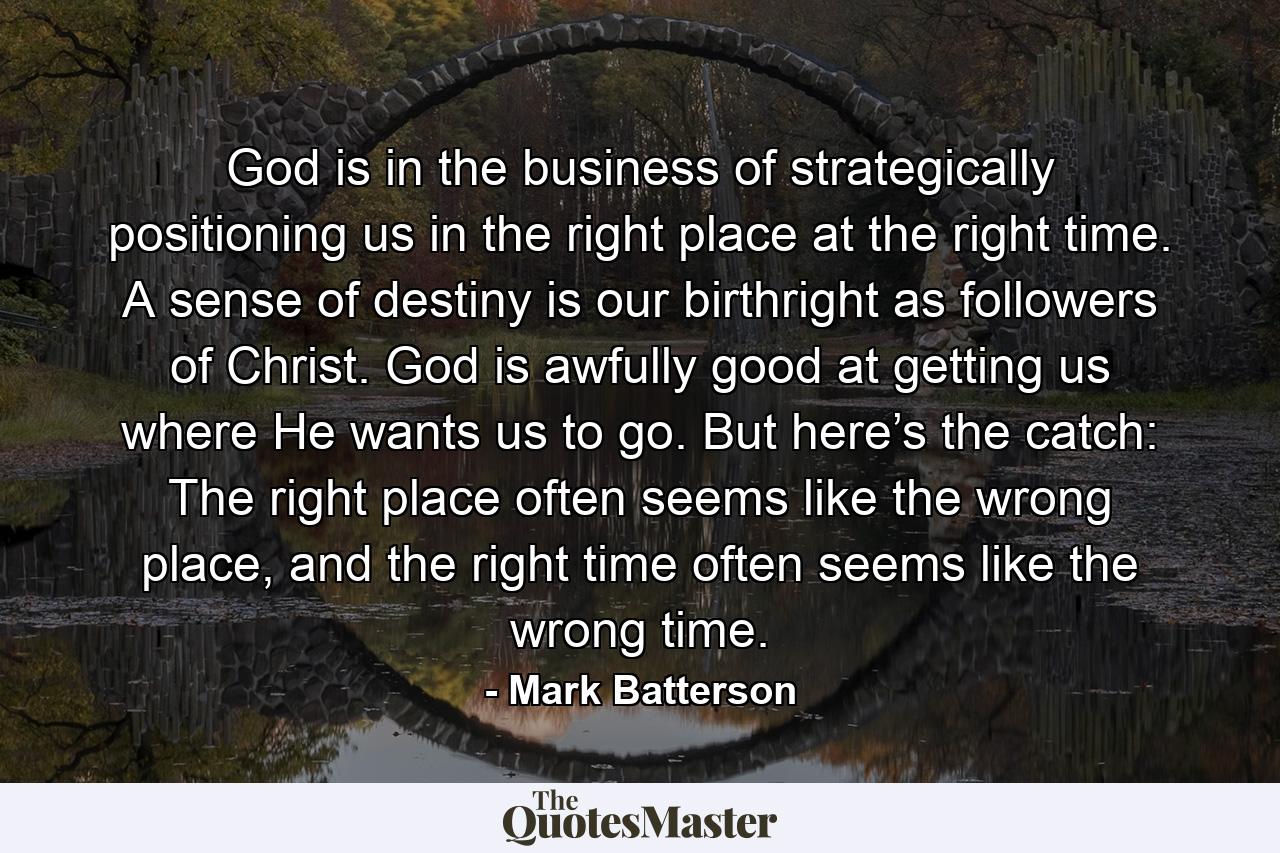 God is in the business of strategically positioning us in the right place at the right time. A sense of destiny is our birthright as followers of Christ. God is awfully good at getting us where He wants us to go. But here’s the catch: The right place often seems like the wrong place, and the right time often seems like the wrong time. - Quote by Mark Batterson