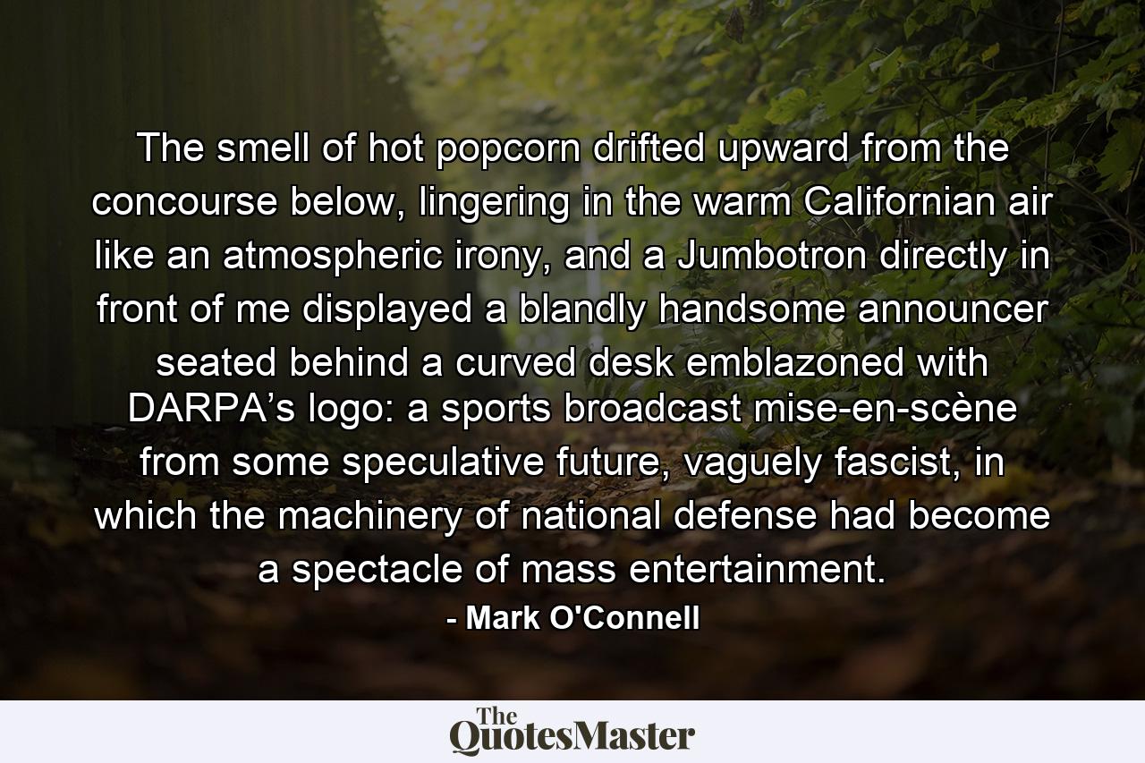 The smell of hot popcorn drifted upward from the concourse below, lingering in the warm Californian air like an atmospheric irony, and a Jumbotron directly in front of me displayed a blandly handsome announcer seated behind a curved desk emblazoned with DARPA’s logo: a sports broadcast mise-en-scène from some speculative future, vaguely fascist, in which the machinery of national defense had become a spectacle of mass entertainment. - Quote by Mark O'Connell