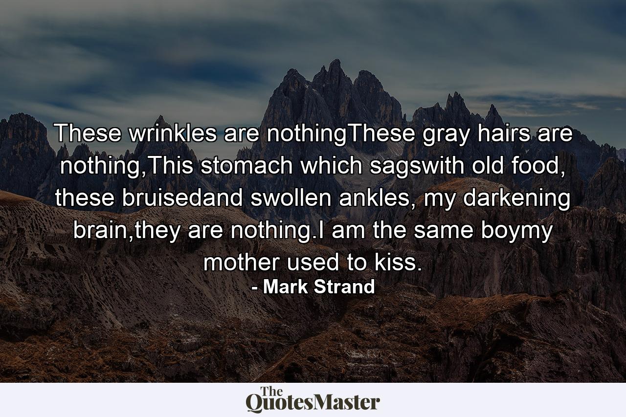 These wrinkles are nothingThese gray hairs are nothing,This stomach which sagswith old food, these bruisedand swollen ankles, my darkening brain,they are nothing.I am the same boymy mother used to kiss. - Quote by Mark Strand