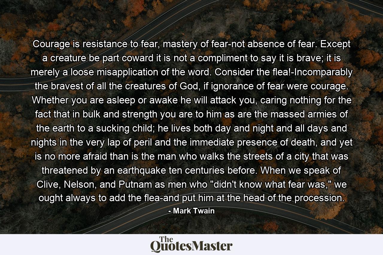 Courage is resistance to fear, mastery of fear-not absence of fear. Except a creature be part coward it is not a compliment to say it is brave; it is merely a loose misapplication of the word. Consider the flea!-Incomparably the bravest of all the creatures of God, if ignorance of fear were courage. Whether you are asleep or awake he will attack you, caring nothing for the fact that in bulk and strength you are to him as are the massed armies of the earth to a sucking child; he lives both day and night and all days and nights in the very lap of peril and the immediate presence of death, and yet is no more afraid than is the man who walks the streets of a city that was threatened by an earthquake ten centuries before. When we speak of Clive, Nelson, and Putnam as men who 