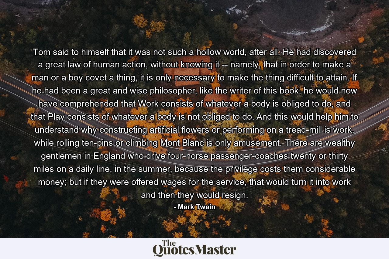 Tom said to himself that it was not such a hollow world, after all. He had discovered a great law of human action, without knowing it -- namely, that in order to make a man or a boy covet a thing, it is only necessary to make the thing difficult to attain. If he had been a great and wise philosopher, like the writer of this book, he would now have comprehended that Work consists of whatever a body is obliged to do, and that Play consists of whatever a body is not obliged to do. And this would help him to understand why constructing artificial flowers or performing on a tread-mill is work, while rolling ten-pins or climbing Mont Blanc is only amusement. There are wealthy gentlemen in England who drive four-horse passenger-coaches twenty or thirty miles on a daily line, in the summer, because the privilege costs them considerable money; but if they were offered wages for the service, that would turn it into work and then they would resign. - Quote by Mark Twain