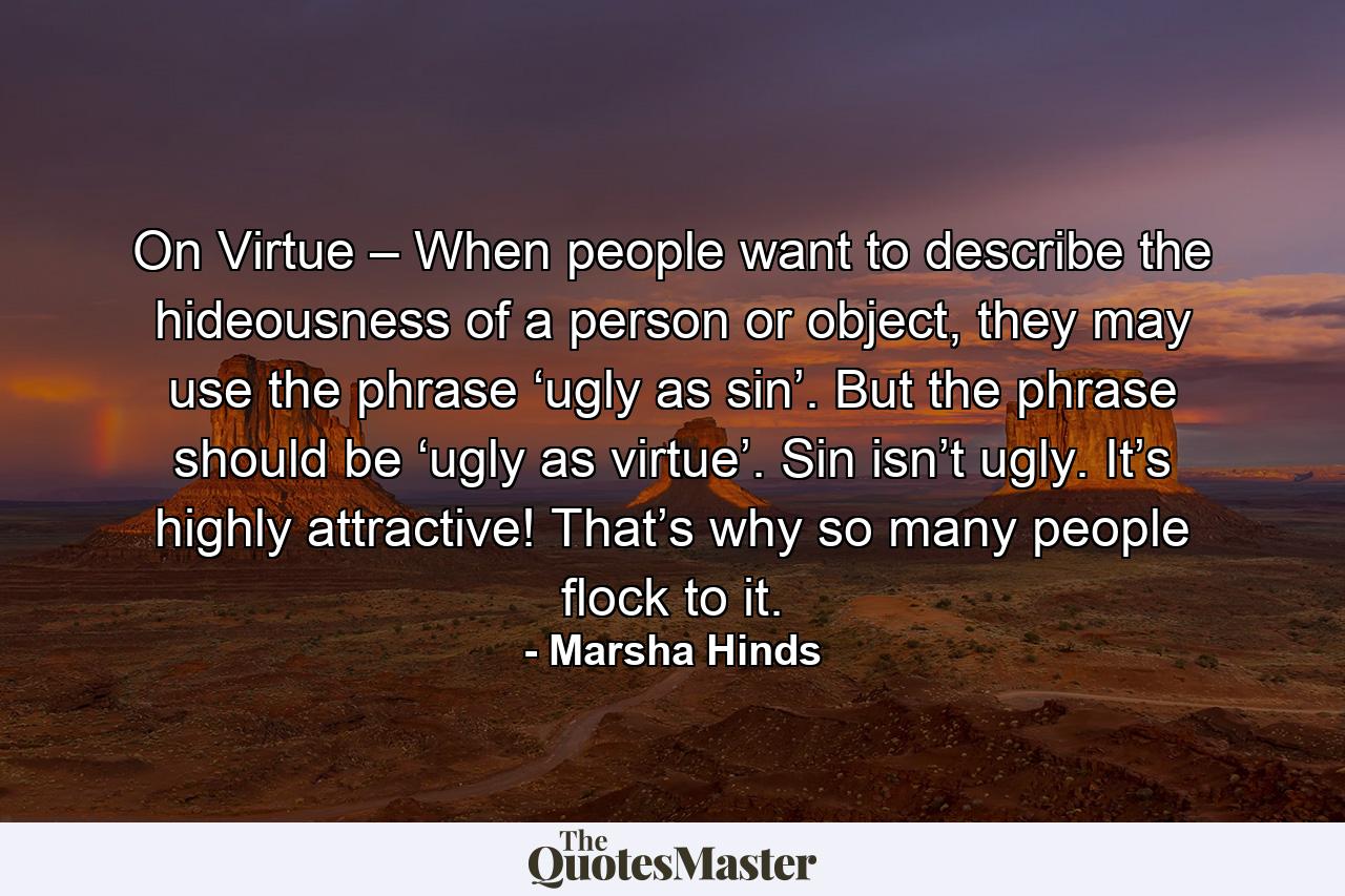 On Virtue – When people want to describe the hideousness of a person or object, they may use the phrase ‘ugly as sin’. But the phrase should be ‘ugly as virtue’. Sin isn’t ugly. It’s highly attractive! That’s why so many people flock to it. - Quote by Marsha Hinds