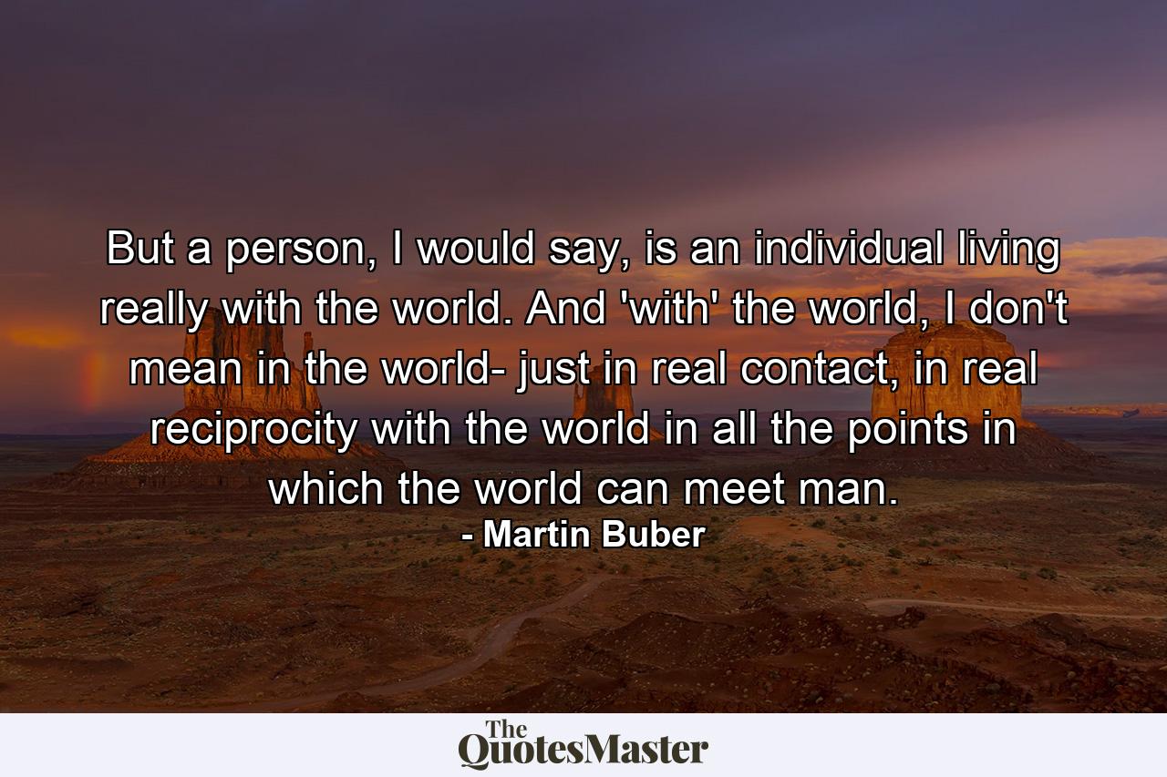 But a person, I would say, is an individual living really with the world. And 'with' the world, I don't mean in the world- just in real contact, in real reciprocity with the world in all the points in which the world can meet man. - Quote by Martin Buber