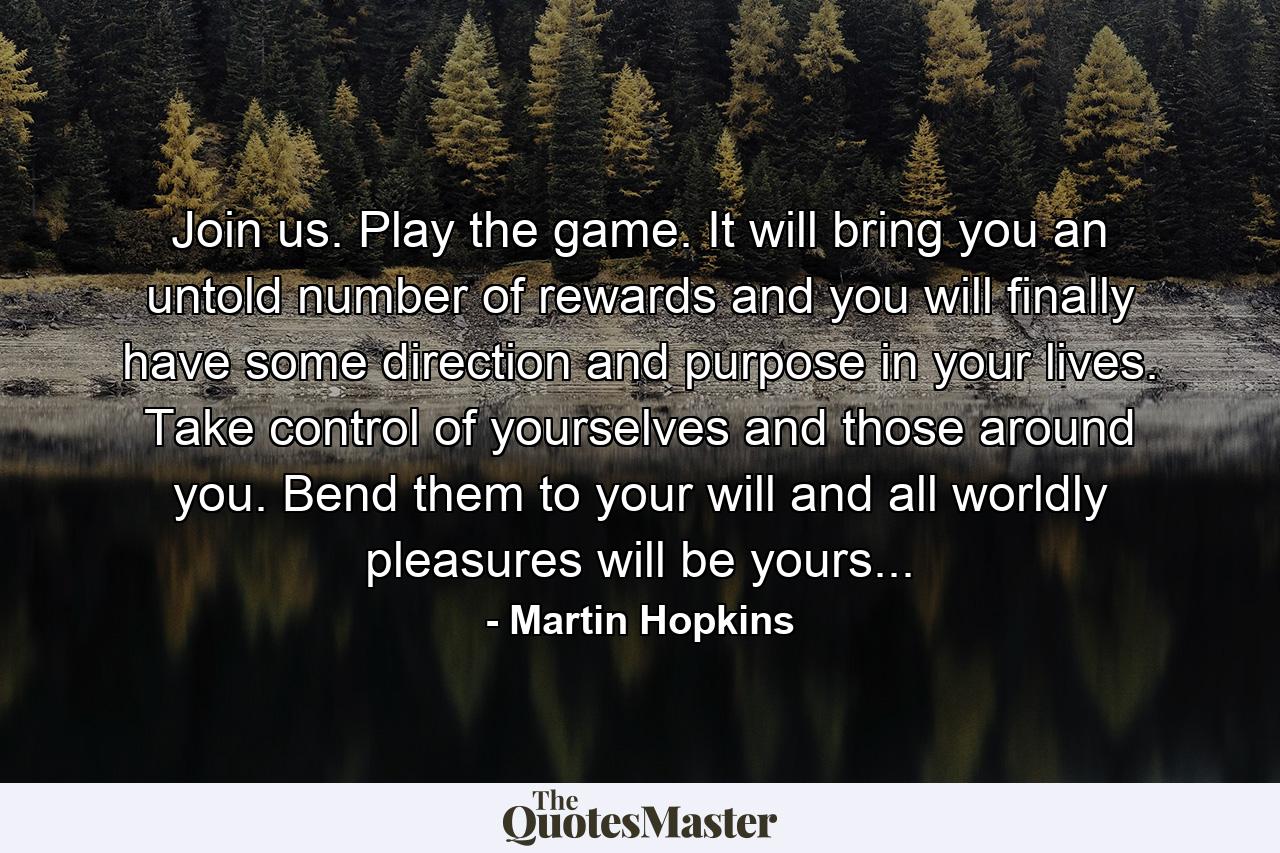 Join us. Play the game. It will bring you an untold number of rewards and you will finally have some direction and purpose in your lives. Take control of yourselves and those around you. Bend them to your will and all worldly pleasures will be yours... - Quote by Martin Hopkins