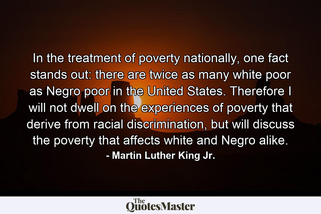 In the treatment of poverty nationally, one fact stands out: there are twice as many white poor as Negro poor in the United States. Therefore I will not dwell on the experiences of poverty that derive from racial discrimination, but will discuss the poverty that affects white and Negro alike. - Quote by Martin Luther King Jr.