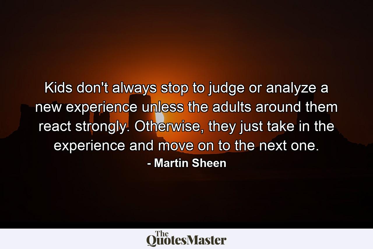 Kids don't always stop to judge or analyze a new experience unless the adults around them react strongly. Otherwise, they just take in the experience and move on to the next one. - Quote by Martin Sheen