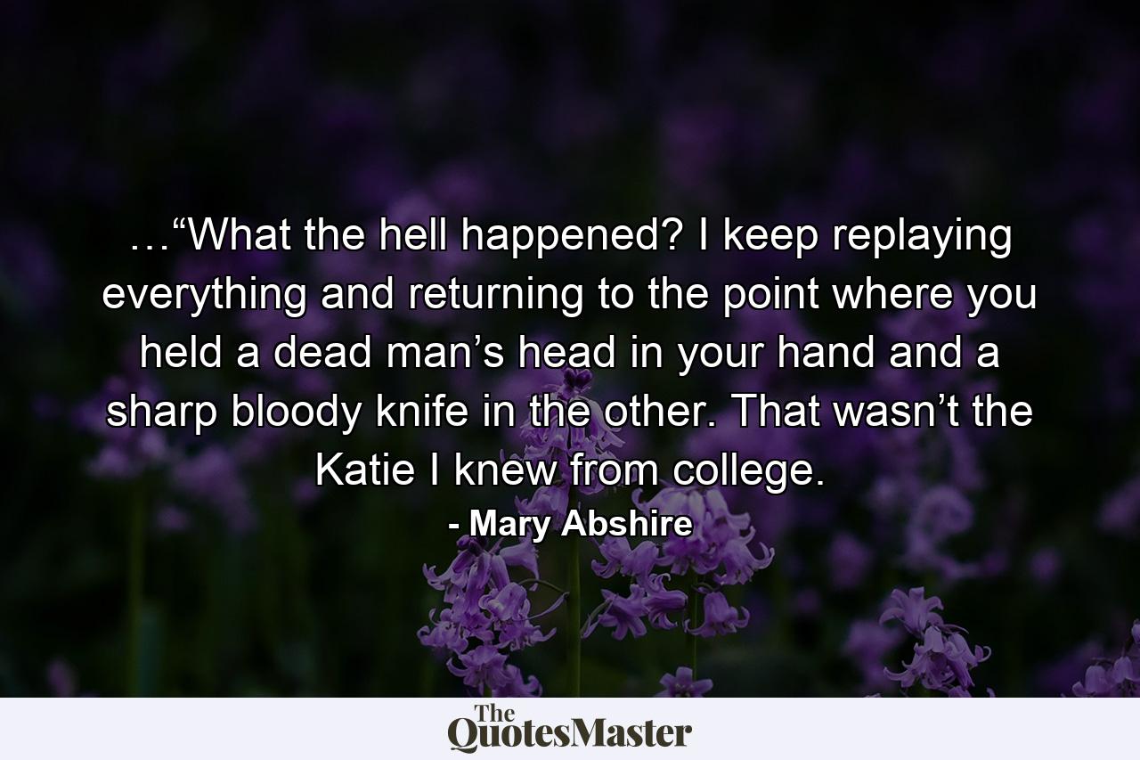 …“What the hell happened? I keep replaying everything and returning to the point where you held a dead man’s head in your hand and a sharp bloody knife in the other. That wasn’t the Katie I knew from college. - Quote by Mary Abshire