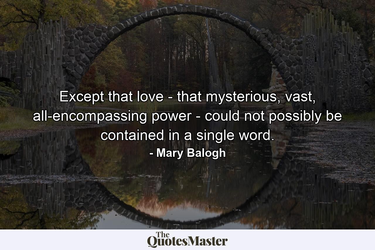 Except that love - that mysterious, vast, all-encompassing power - could not possibly be contained in a single word. - Quote by Mary Balogh