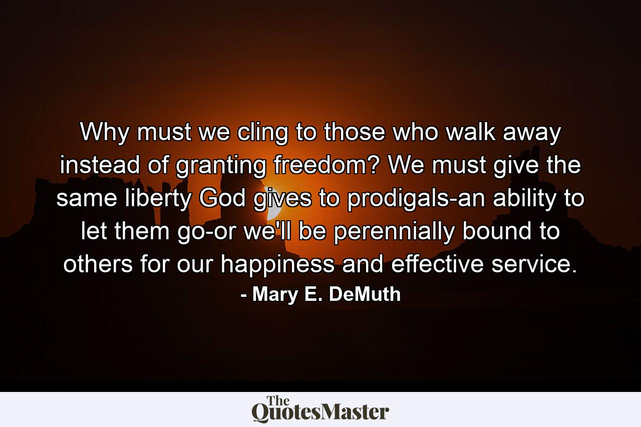 Why must we cling to those who walk away instead of granting freedom? We must give the same liberty God gives to prodigals-an ability to let them go-or we'll be perennially bound to others for our happiness and effective service. - Quote by Mary E. DeMuth