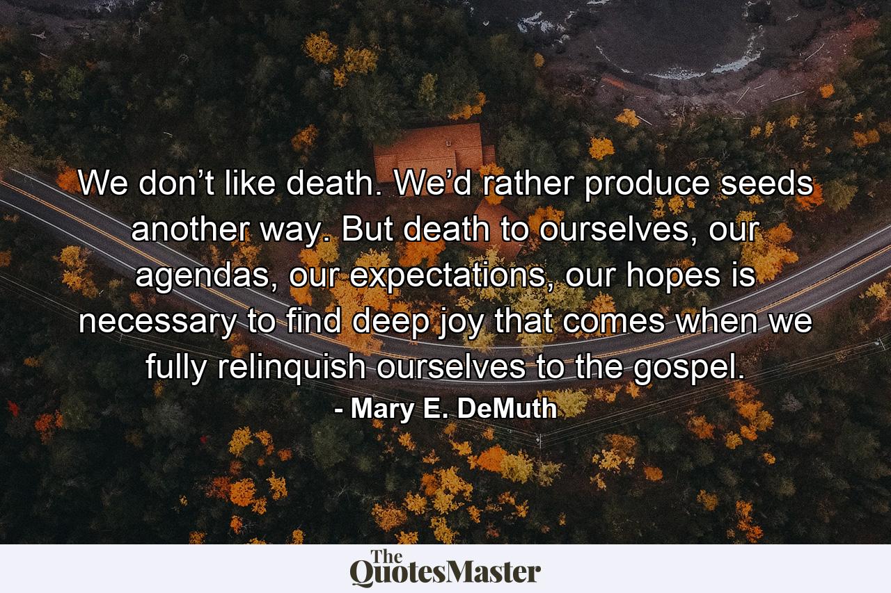 We don’t like death. We’d rather produce seeds another way. But death to ourselves, our agendas, our expectations, our hopes is necessary to find deep joy that comes when we fully relinquish ourselves to the gospel. - Quote by Mary E. DeMuth