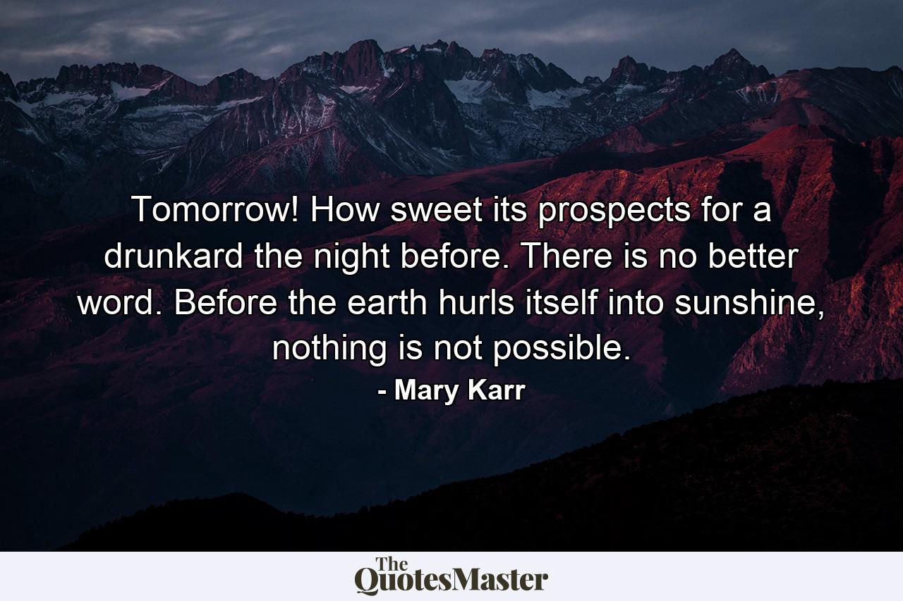 Tomorrow! How sweet its prospects for a drunkard the night before. There is no better word. Before the earth hurls itself into sunshine, nothing is not possible. - Quote by Mary Karr