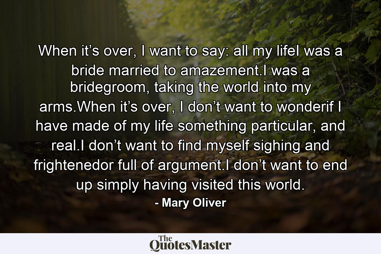 When it’s over, I want to say: all my lifeI was a bride married to amazement.I was a bridegroom, taking the world into my arms.When it’s over, I don’t want to wonderif I have made of my life something particular, and real.I don’t want to find myself sighing and frightenedor full of argument.I don’t want to end up simply having visited this world. - Quote by Mary Oliver