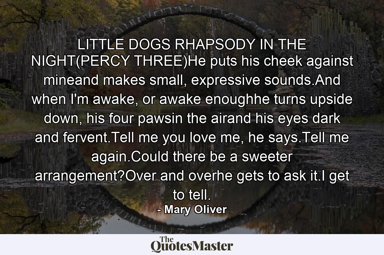 LITTLE DOGS RHAPSODY IN THE NIGHT(PERCY THREE)He puts his cheek against mineand makes small, expressive sounds.And when I'm awake, or awake enoughhe turns upside down, his four pawsin the airand his eyes dark and fervent.Tell me you love me, he says.Tell me again.Could there be a sweeter arrangement?Over and overhe gets to ask it.I get to tell. - Quote by Mary Oliver