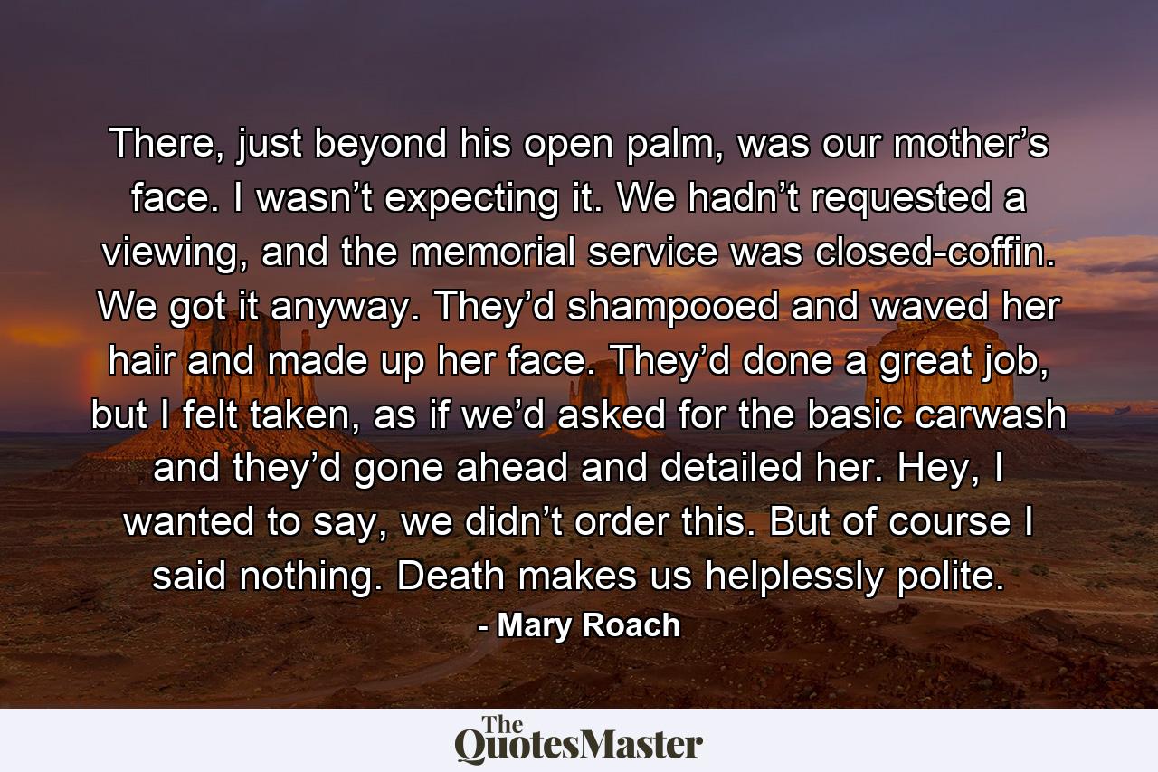 There, just beyond his open palm, was our mother’s face. I wasn’t expecting it. We hadn’t requested a viewing, and the memorial service was closed-coffin. We got it anyway. They’d shampooed and waved her hair and made up her face. They’d done a great job, but I felt taken, as if we’d asked for the basic carwash and they’d gone ahead and detailed her. Hey, I wanted to say, we didn’t order this. But of course I said nothing. Death makes us helplessly polite. - Quote by Mary Roach