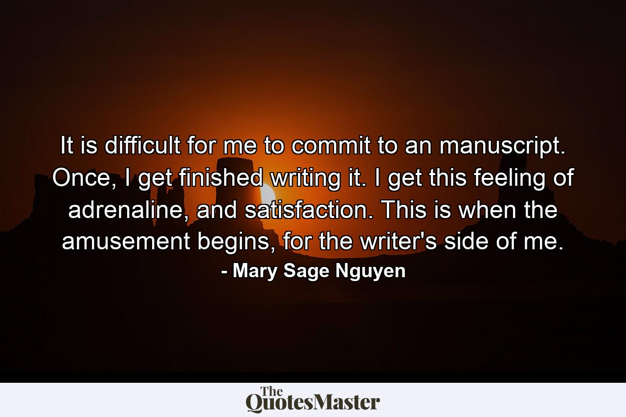 It is difficult for me to commit to an manuscript. Once, I get finished writing it. I get this feeling of adrenaline, and satisfaction. This is when the amusement begins, for the writer's side of me. - Quote by Mary Sage Nguyen