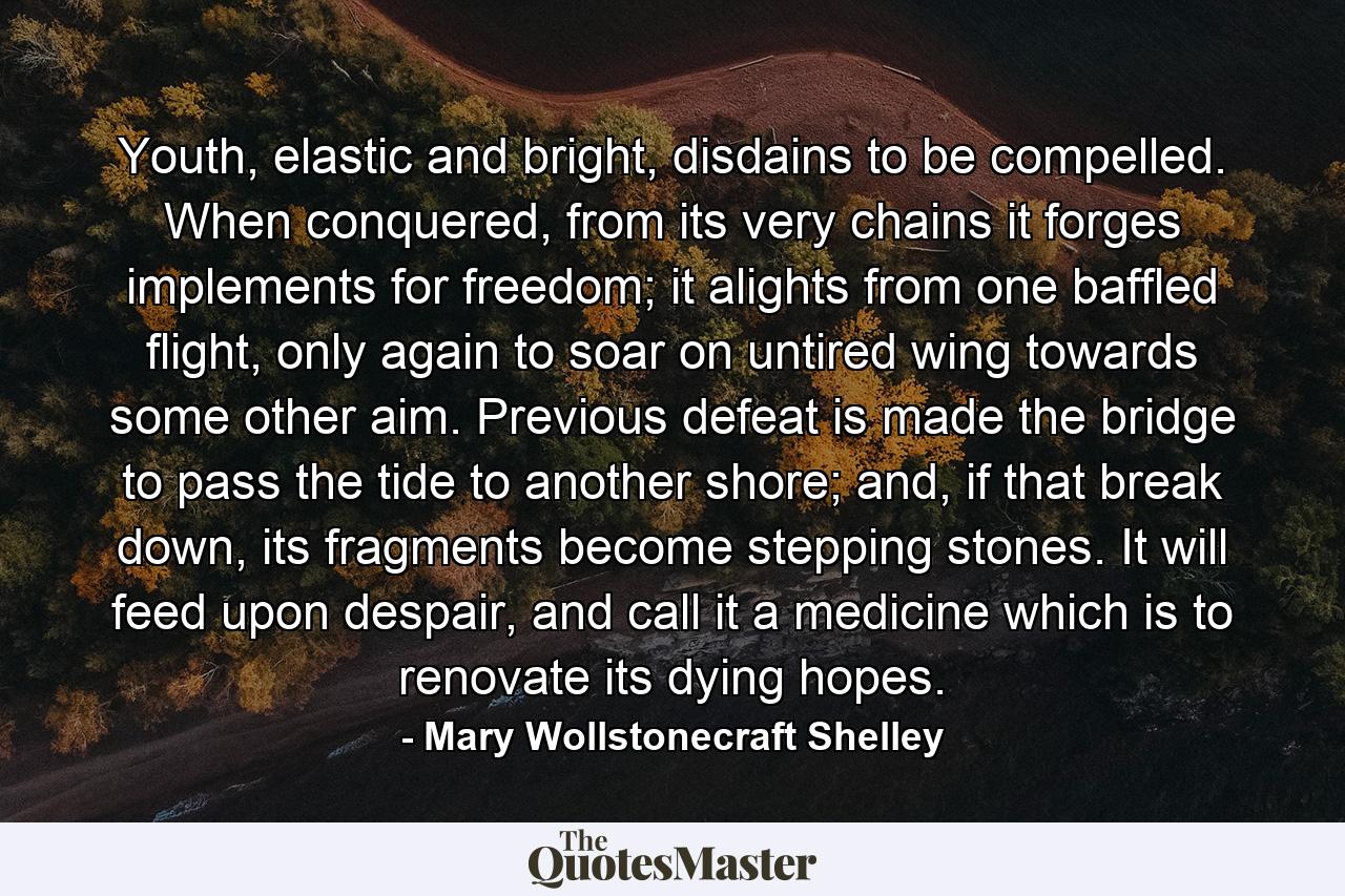 Youth, elastic and bright, disdains to be compelled. When conquered, from its very chains it forges implements for freedom; it alights from one baffled flight, only again to soar on untired wing towards some other aim. Previous defeat is made the bridge to pass the tide to another shore; and, if that break down, its fragments become stepping stones. It will feed upon despair, and call it a medicine which is to renovate its dying hopes. - Quote by Mary Wollstonecraft Shelley