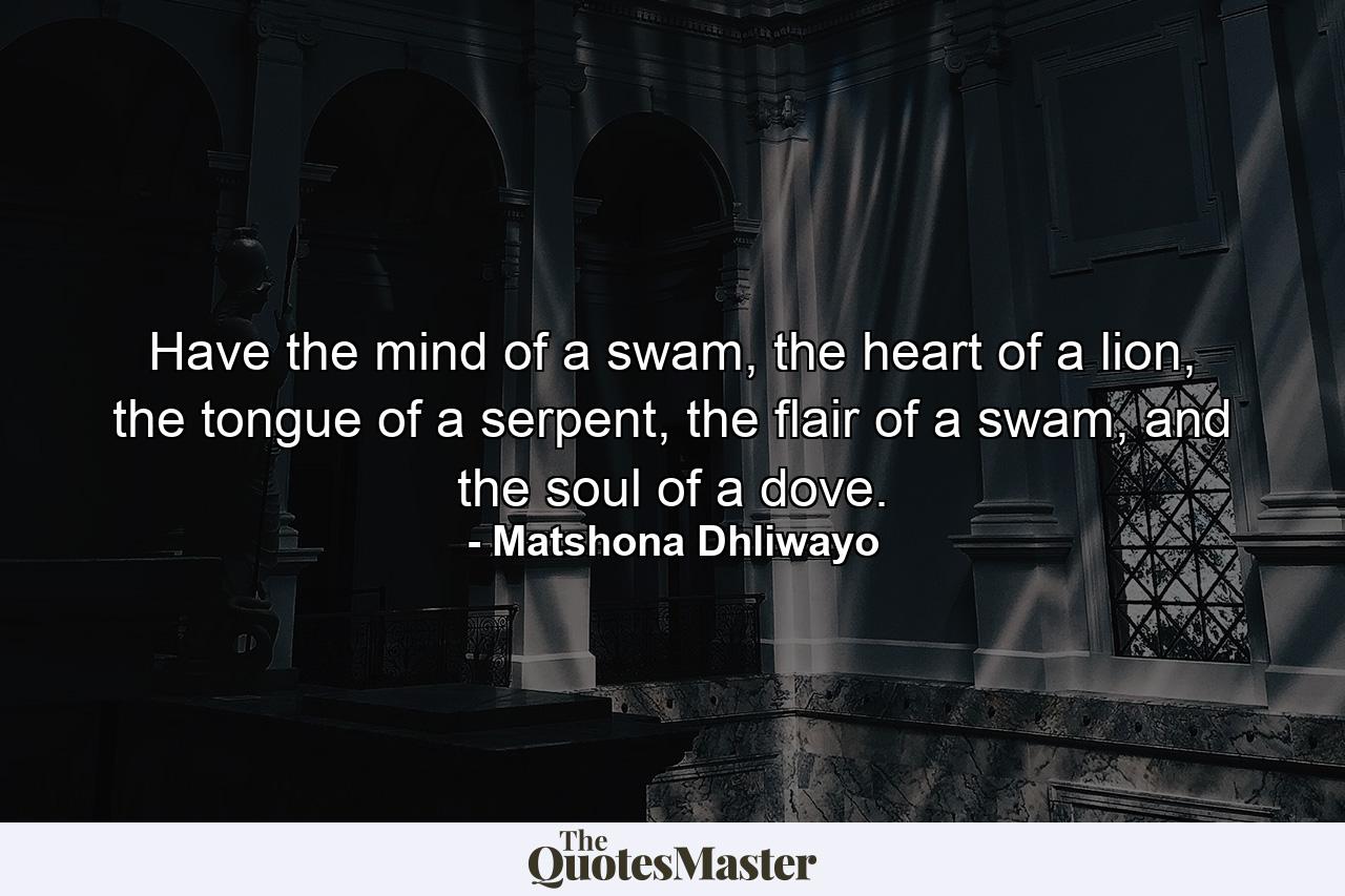 Have the mind of a swam, the heart of a lion, the tongue of a serpent, the flair of a swam, and the soul of a dove. - Quote by Matshona Dhliwayo