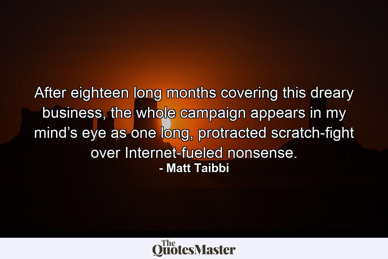 After eighteen long months covering this dreary business, the whole campaign appears in my mind’s eye as one long, protracted scratch-fight over Internet-fueled nonsense. - Quote by Matt Taibbi