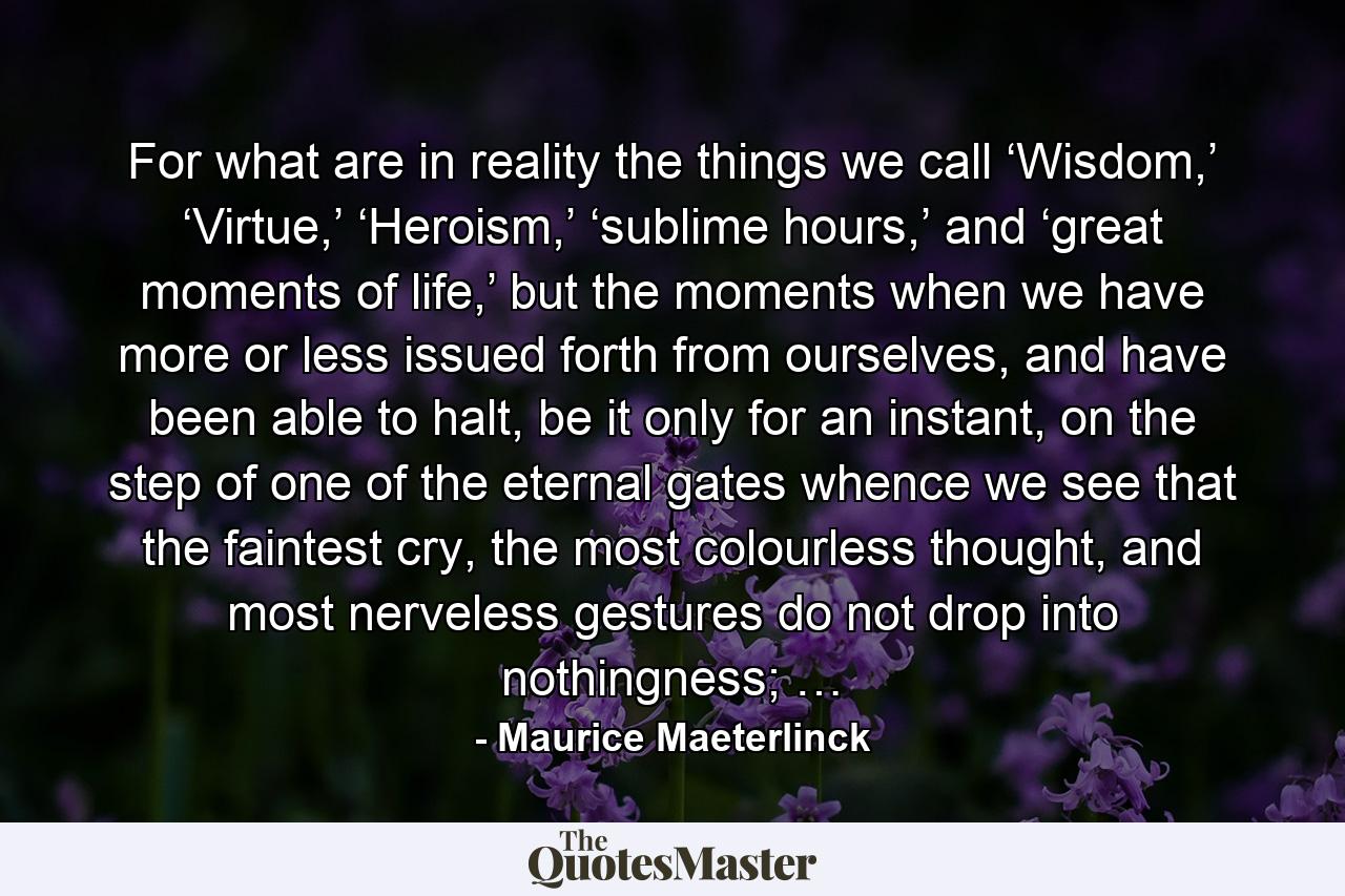 For what are in reality the things we call ‘Wisdom,’ ‘Virtue,’ ‘Heroism,’ ‘sublime hours,’ and ‘great moments of life,’ but the moments when we have more or less issued forth from ourselves, and have been able to halt, be it only for an instant, on the step of one of the eternal gates whence we see that the faintest cry, the most colourless thought, and most nerveless gestures do not drop into nothingness; … - Quote by Maurice Maeterlinck