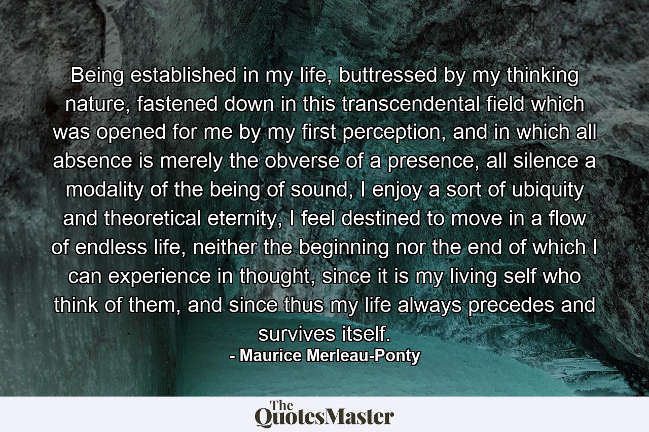 Being established in my life, buttressed by my thinking nature, fastened down in this transcendental field which was opened for me by my first perception, and in which all absence is merely the obverse of a presence, all silence a modality of the being of sound, I enjoy a sort of ubiquity and theoretical eternity, I feel destined to move in a flow of endless life, neither the beginning nor the end of which I can experience in thought, since it is my living self who think of them, and since thus my life always precedes and survives itself. - Quote by Maurice Merleau-Ponty