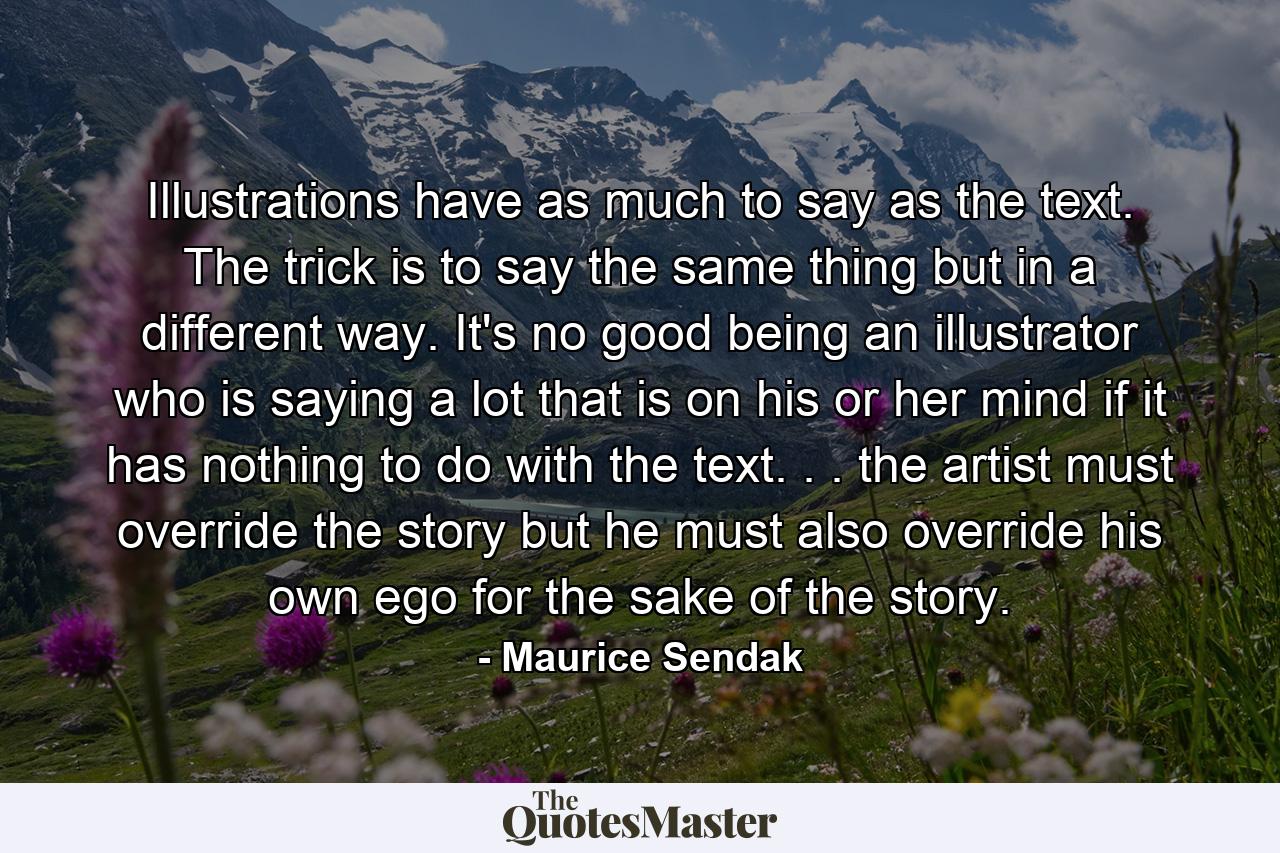 Illustrations have as much to say as the text. The trick is to say the same thing  but in a different way. It's no good being an illustrator who is saying a lot that is on his or her mind  if it has nothing to do with the text. . . the artist must override the story  but he must also override his own ego for the sake of the story. - Quote by Maurice Sendak