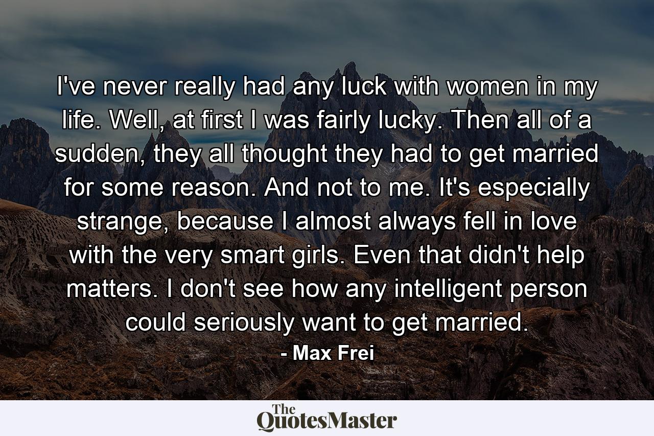 I've never really had any luck with women in my life. Well, at first I was fairly lucky. Then all of a sudden, they all thought they had to get married for some reason. And not to me. It's especially strange, because I almost always fell in love with the very smart girls. Even that didn't help matters. I don't see how any intelligent person could seriously want to get married. - Quote by Max Frei