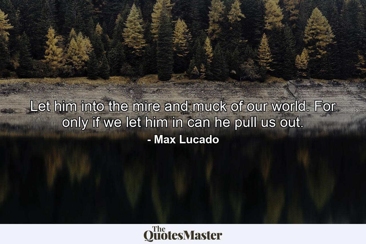 Let him into the mire and muck of our world. For only if we let him in can he pull us out. - Quote by Max Lucado