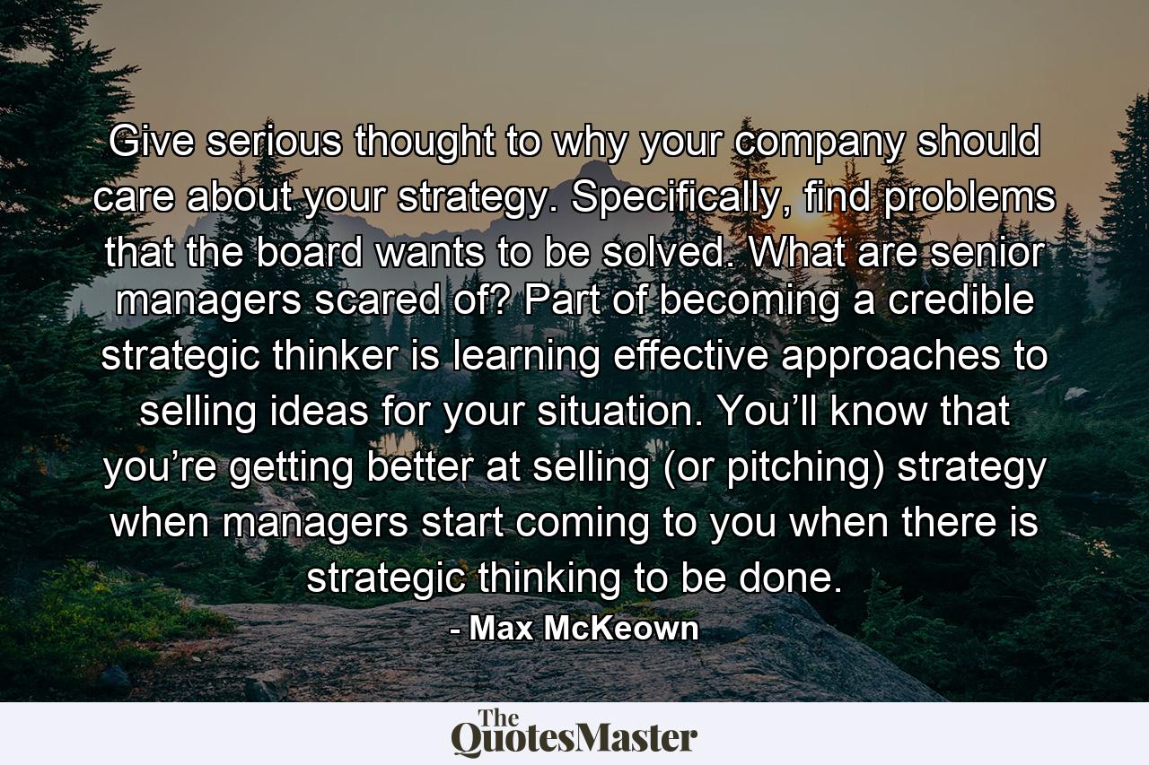 Give serious thought to why your company should care about your strategy. Specifically, find problems that the board wants to be solved. What are senior managers scared of? Part of becoming a credible strategic thinker is learning effective approaches to selling ideas for your situation. You’ll know that you’re getting better at selling (or pitching) strategy when managers start coming to you when there is strategic thinking to be done. - Quote by Max McKeown