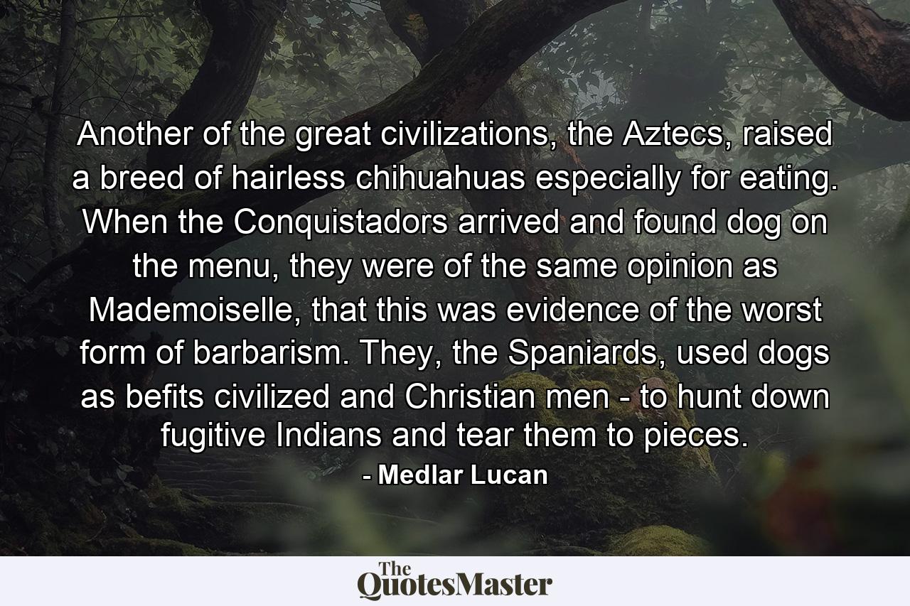 Another of the great civilizations, the Aztecs, raised a breed of hairless chihuahuas especially for eating. When the Conquistadors arrived and found dog on the menu, they were of the same opinion as Mademoiselle, that this was evidence of the worst form of barbarism. They, the Spaniards, used dogs as befits civilized and Christian men - to hunt down fugitive Indians and tear them to pieces. - Quote by Medlar Lucan