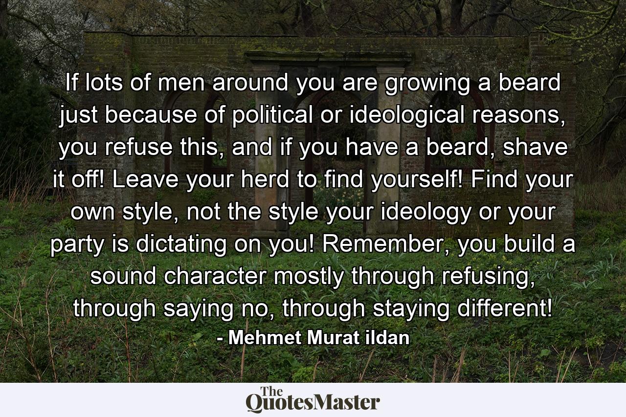 If lots of men around you are growing a beard just because of political or ideological reasons, you refuse this, and if you have a beard, shave it off! Leave your herd to find yourself! Find your own style, not the style your ideology or your party is dictating on you! Remember, you build a sound character mostly through refusing, through saying no, through staying different! - Quote by Mehmet Murat ildan