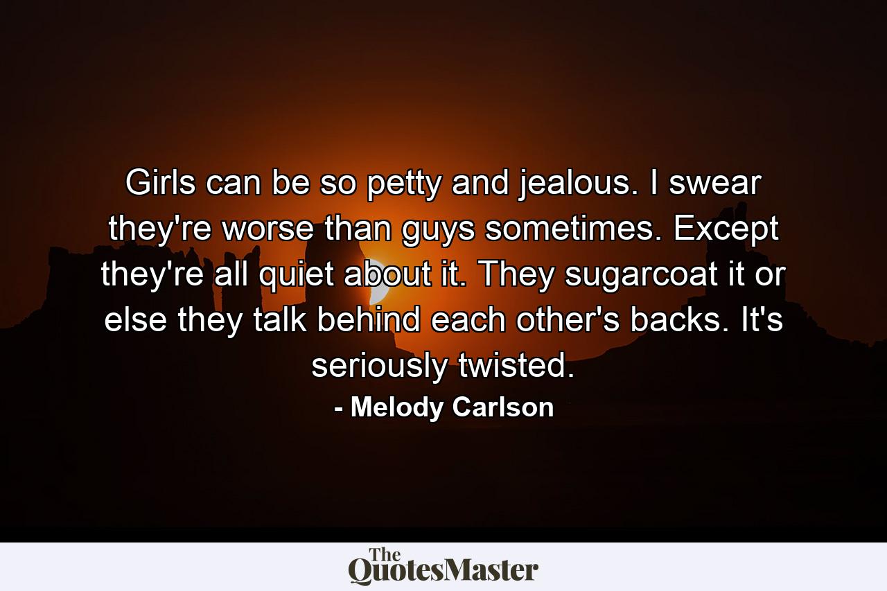 Girls can be so petty and jealous. I swear they're worse than guys sometimes. Except they're all quiet about it. They sugarcoat it or else they talk behind each other's backs. It's seriously twisted. - Quote by Melody Carlson