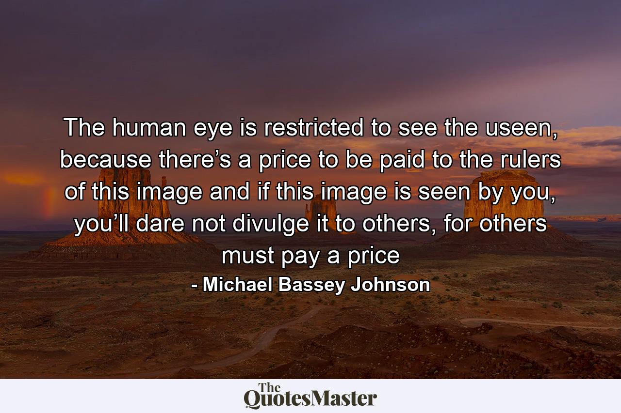 The human eye is restricted to see the useen, because there’s a price to be paid to the rulers of this image and if this image is seen by you, you’ll dare not divulge it to others, for others must pay a price - Quote by Michael Bassey Johnson