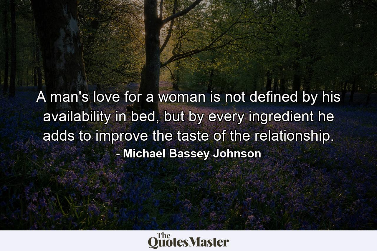 A man's love for a woman is not defined by his availability in bed, but by every ingredient he adds to improve the taste of the relationship. - Quote by Michael Bassey Johnson