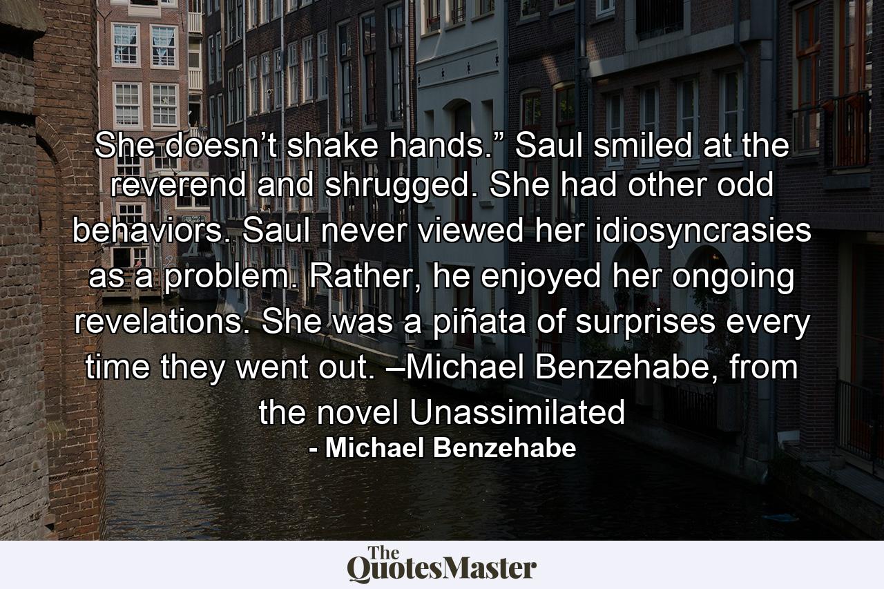 She doesn’t shake hands.” Saul smiled at the reverend and shrugged. She had other odd behaviors. Saul never viewed her idiosyncrasies as a problem. Rather, he enjoyed her ongoing revelations. She was a piñata of surprises every time they went out. –Michael Benzehabe, from the novel Unassimilated - Quote by Michael Benzehabe