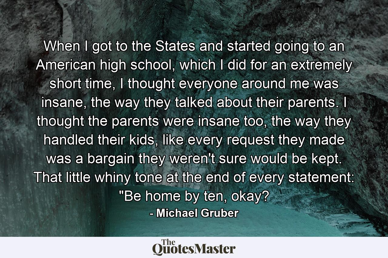 When I got to the States and started going to an American high school, which I did for an extremely short time, I thought everyone around me was insane, the way they talked about their parents. I thought the parents were insane too, the way they handled their kids, like every request they made was a bargain they weren't sure would be kept. That little whiny tone at the end of every statement: 