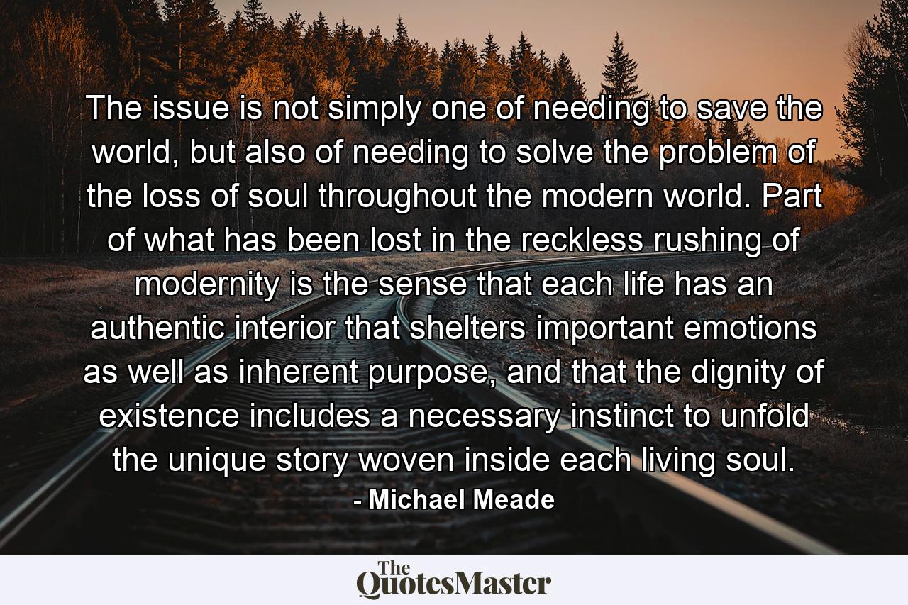 The issue is not simply one of needing to save the world, but also of needing to solve the problem of the loss of soul throughout the modern world. Part of what has been lost in the reckless rushing of modernity is the sense that each life has an authentic interior that shelters important emotions as well as inherent purpose, and that the dignity of existence includes a necessary instinct to unfold the unique story woven inside each living soul. - Quote by Michael Meade