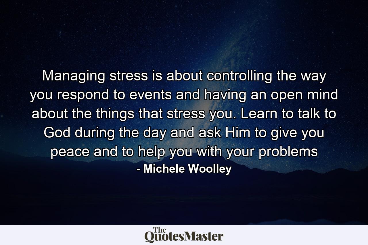 Managing stress is about controlling the way you respond to events and having an open mind about the things that stress you. Learn to talk to God during the day and ask Him to give you peace and to help you with your problems - Quote by Michele Woolley