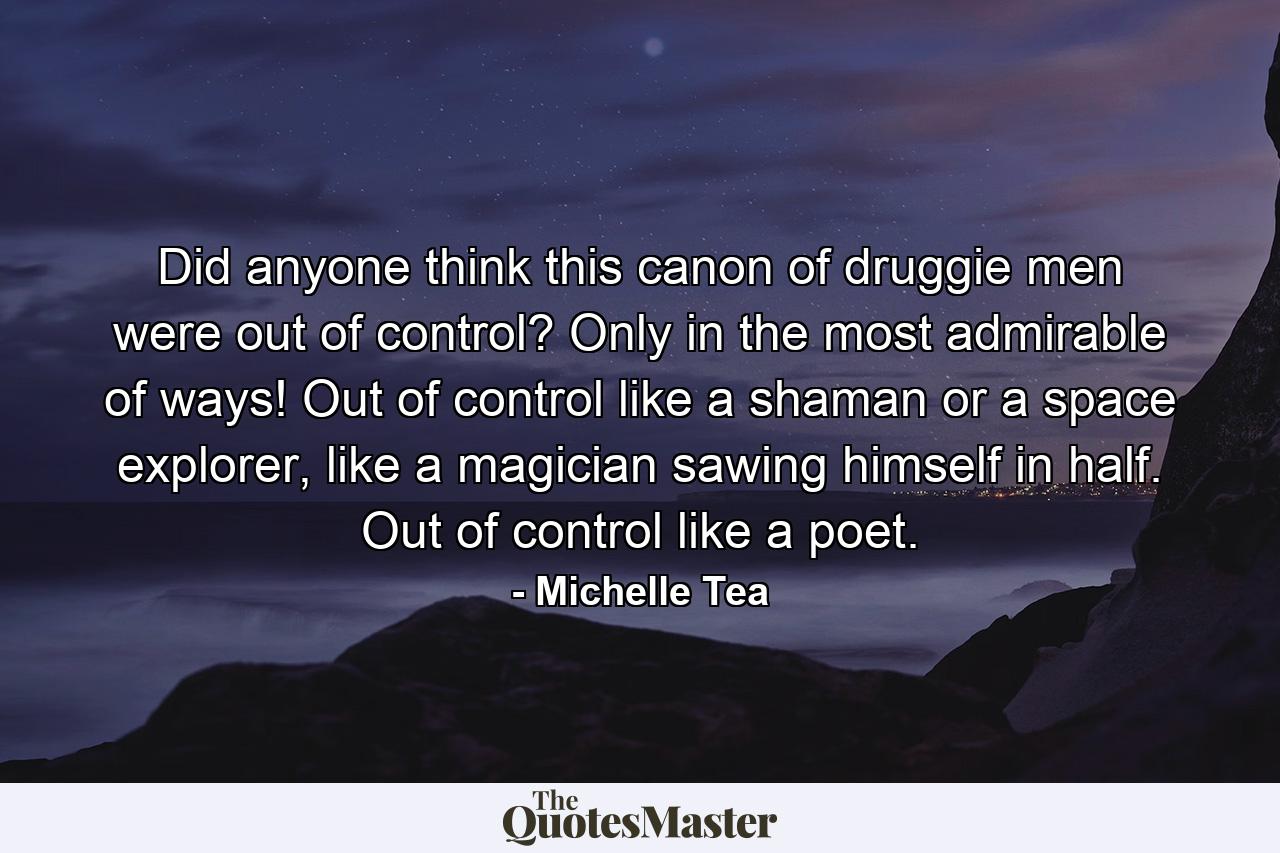 Did anyone think this canon of druggie men were out of control? Only in the most admirable of ways! Out of control like a shaman or a space explorer, like a magician sawing himself in half. Out of control like a poet. - Quote by Michelle Tea