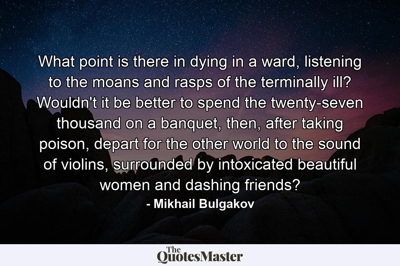 What point is there in dying in a ward, listening to the moans and rasps of the terminally ill? Wouldn't it be better to spend the twenty-seven thousand on a banquet, then, after taking poison, depart for the other world to the sound of violins, surrounded by intoxicated beautiful women and dashing friends? - Quote by Mikhail Bulgakov