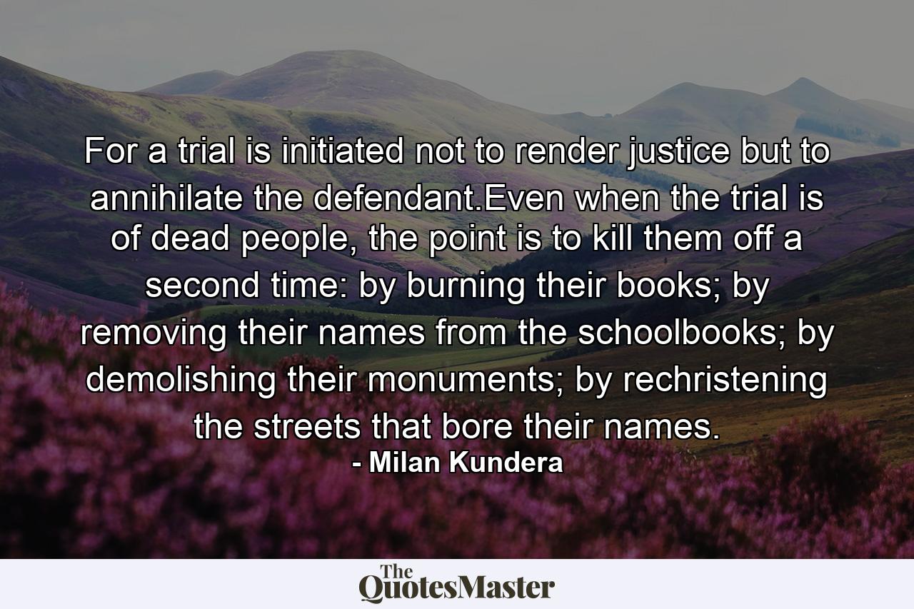 For a trial is initiated not to render justice but to annihilate the defendant.Even when the trial is of dead people, the point is to kill them off a second time: by burning their books; by removing their names from the schoolbooks; by demolishing their monuments; by rechristening the streets that bore their names. - Quote by Milan Kundera